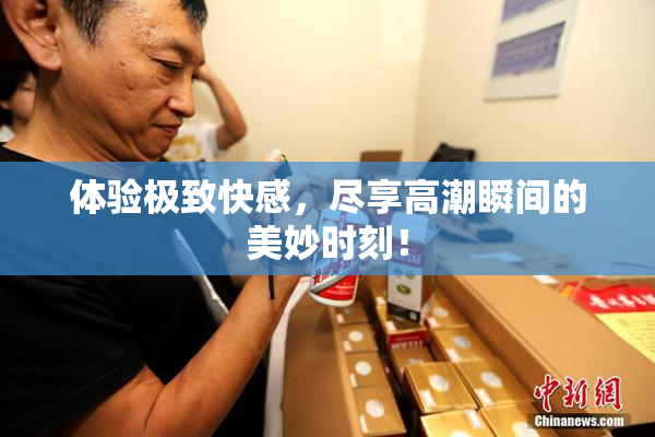 体验极致快感，尽享高潮瞬间的美妙时刻！