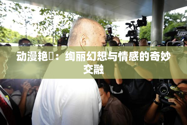 动漫艳鉧：绚丽幻想与情感的奇妙交融