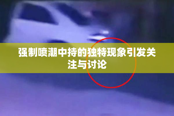 强制喷潮中持的独特现象引发关注与讨论
