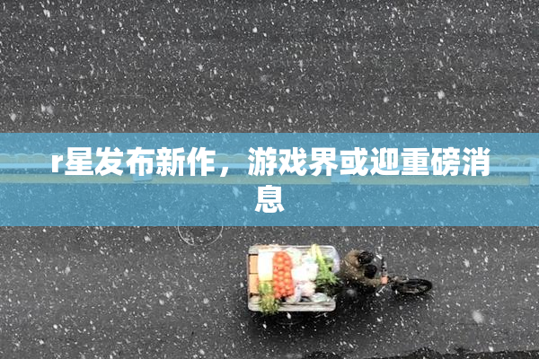 r星发布新作，游戏界或迎重磅消息