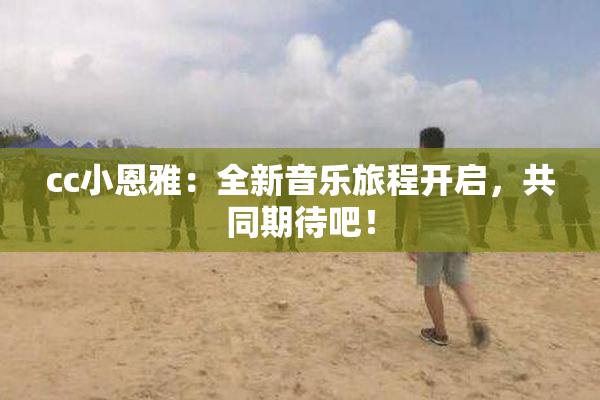 cc小恩雅：全新音乐旅程开启，共同期待吧！