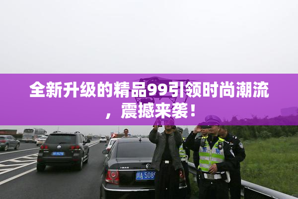 全新升级的精品99引领时尚潮流，震撼来袭！