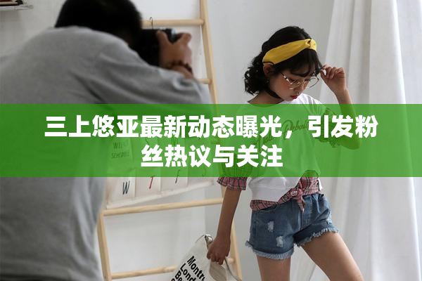 三上悠亚最新动态曝光，引发粉丝热议与关注