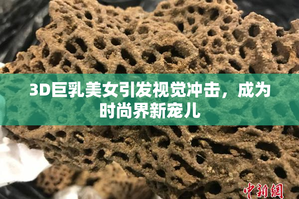 3D巨乳美女引发视觉冲击，成为时尚界新宠儿