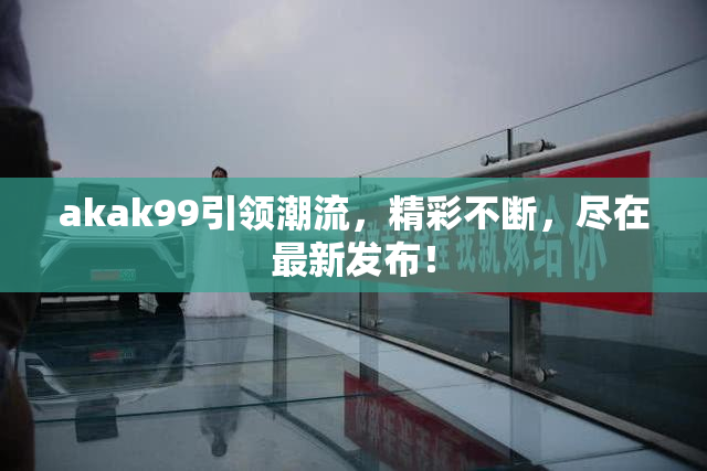 akak99引领潮流，精彩不断，尽在最新发布！