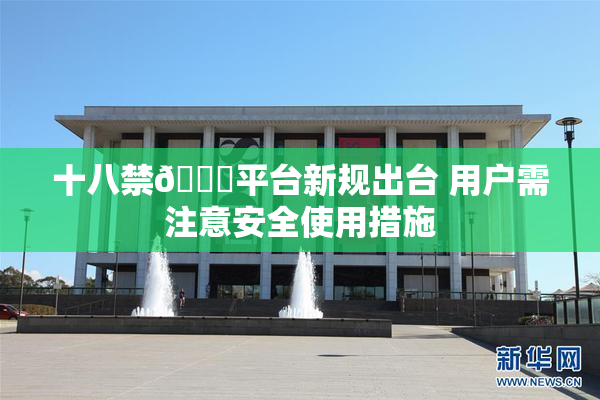 十八禁🔞平台新规出台 用户需注意安全使用措施