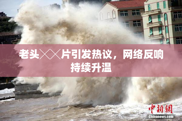 老头╳╳片引发热议，网络反响持续升温