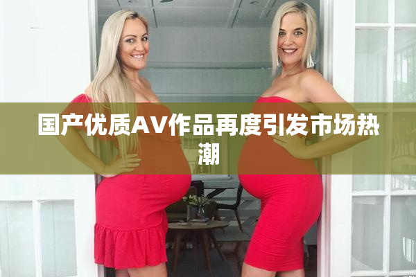 国产优质AV作品再度引发市场热潮