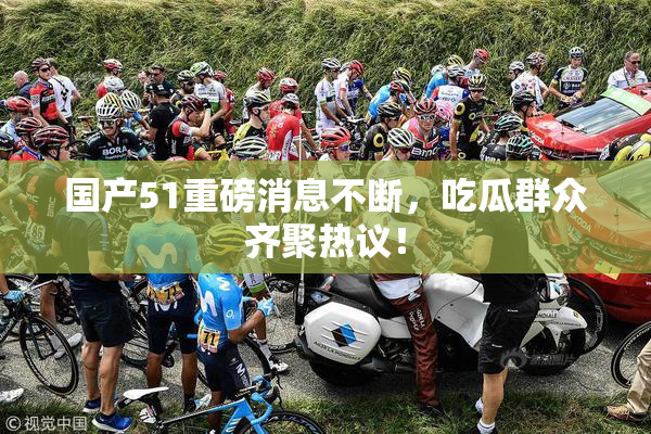 国产51重磅消息不断，吃瓜群众齐聚热议！