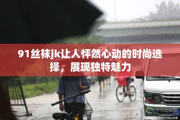 91丝袜jk让人怦然心动的时尚选择，展现独特魅力