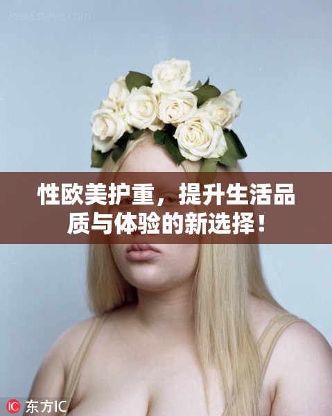 性欧美护重，提升生活品质与体验的新选择！