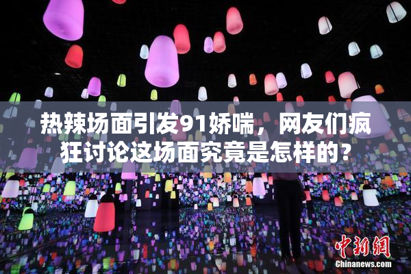 热辣场面引发91娇喘，网友们疯狂讨论这场面究竟是怎样的？