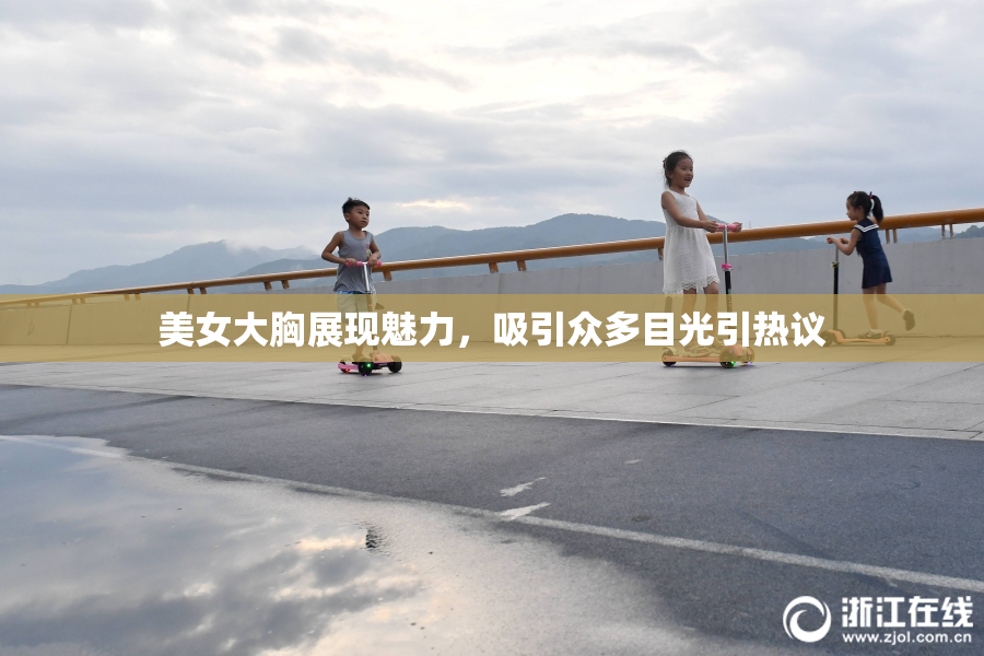 美女大胸展现魅力，吸引众多目光引热议