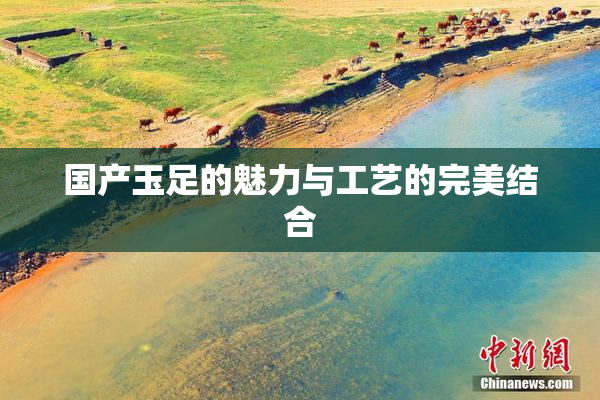 国产玉足的魅力与工艺的完美结合