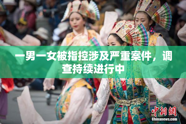 一男一女被指控涉及严重案件，调查持续进行中