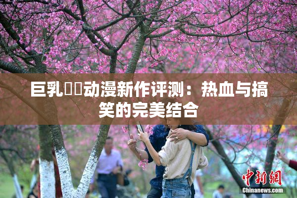 巨乳❌‌动漫新作评测：热血与搞笑的完美结合