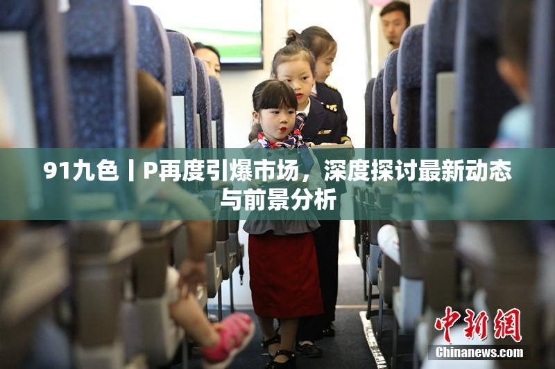 91九色丨P再度引爆市场，深度探讨最新动态与前景分析
