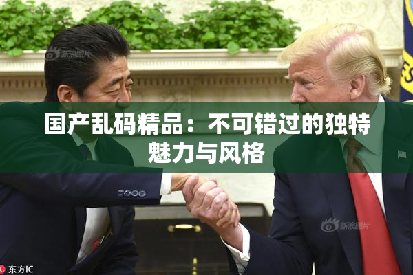 国产乱码精品：不可错过的独特魅力与风格