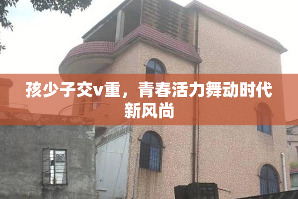 孩少子交v重，青春活力舞动时代新风尚