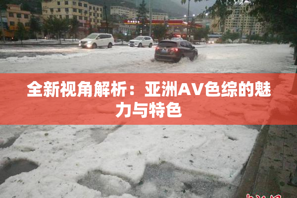 全新视角解析：亚洲AV色综的魅力与特色