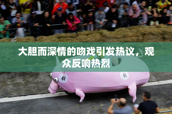大胆而深情的吻戏引发热议，观众反响热烈