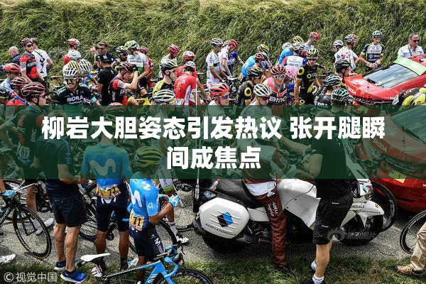 柳岩大胆姿态引发热议 张开腿瞬间成焦点
