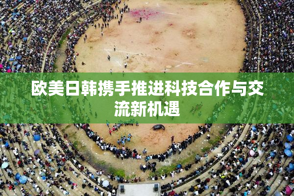 欧美日韩携手推进科技合作与交流新机遇