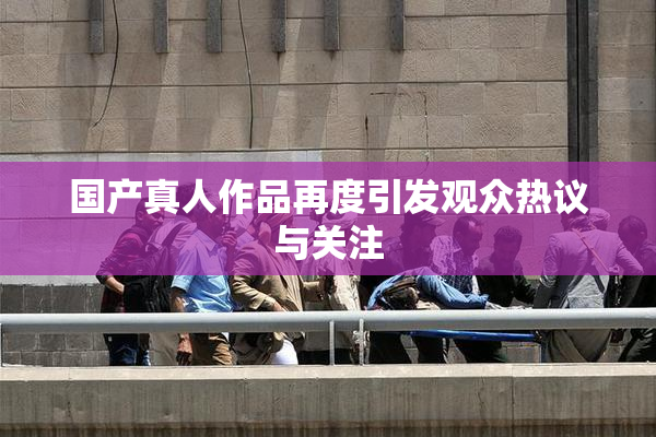 国产真人作品再度引发观众热议与关注