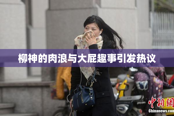柳神的肉浪与大屁趣事引发热议