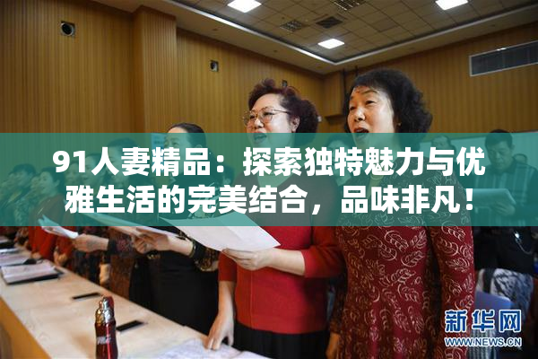 91人妻精品：探索独特魅力与优雅生活的完美结合，品味非凡！