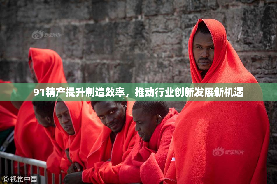 91精产提升制造效率，推动行业创新发展新机遇