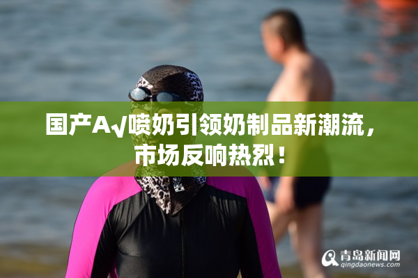 国产A√喷奶引领奶制品新潮流，市场反响热烈！