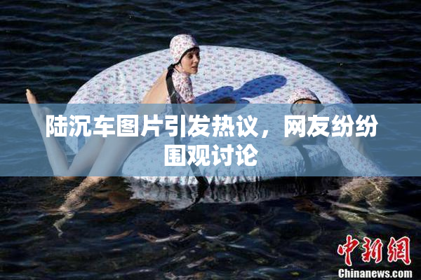 陆沉车图片引发热议，网友纷纷围观讨论