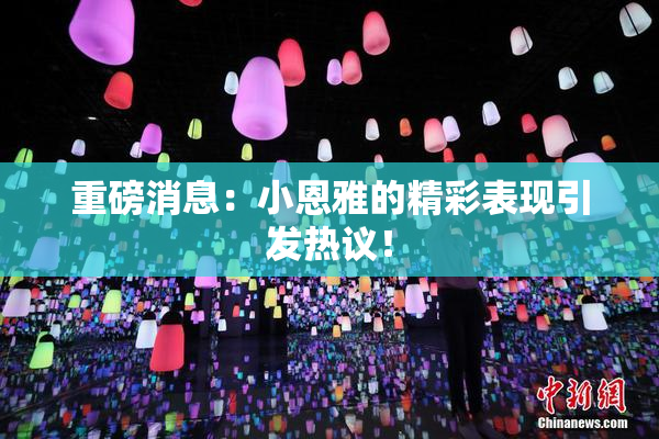 重磅消息：小恩雅的精彩表现引发热议！