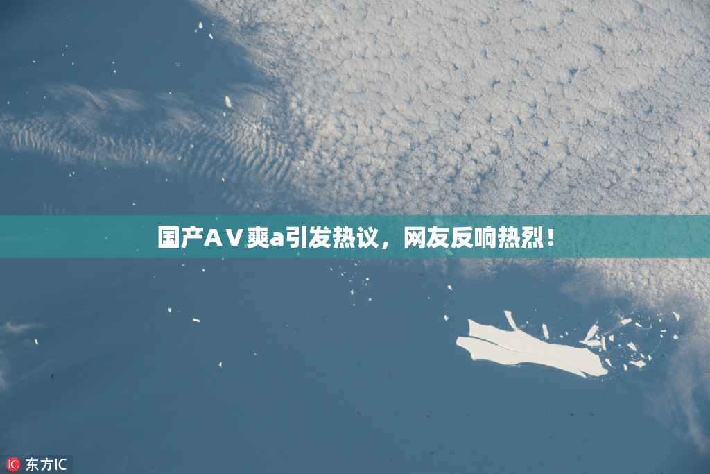 国产AⅤ爽a引发热议，网友反响热烈！