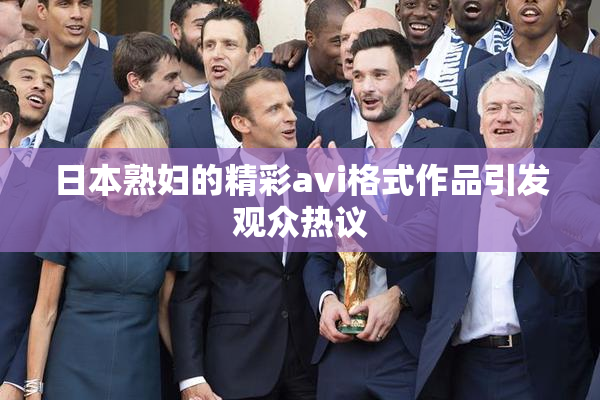 日本熟妇的精彩avi格式作品引发观众热议