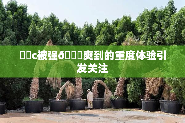 ❌‌c被强🔞爽到的重度体验引发关注