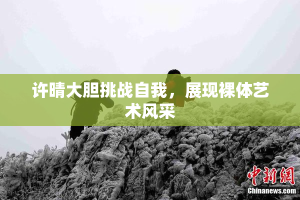 许晴大胆挑战自我，展现裸体艺术风采