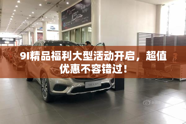 9I精品福利大型活动开启，超值优惠不容错过！