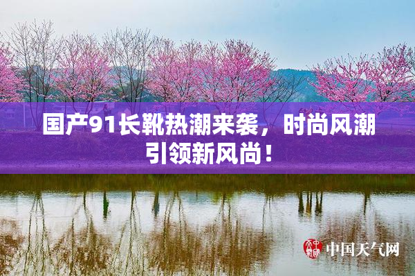 国产91长靴热潮来袭，时尚风潮引领新风尚！