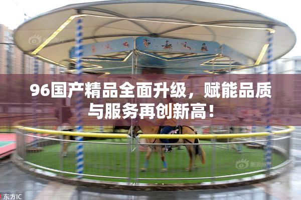 96国产精品全面升级，赋能品质与服务再创新高！