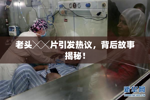 老头╳╳片引发热议，背后故事揭秘！