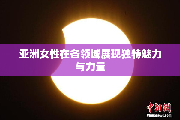 亚洲女性在各领域展现独特魅力与力量