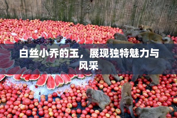白丝小乔的玉，展现独特魅力与风采