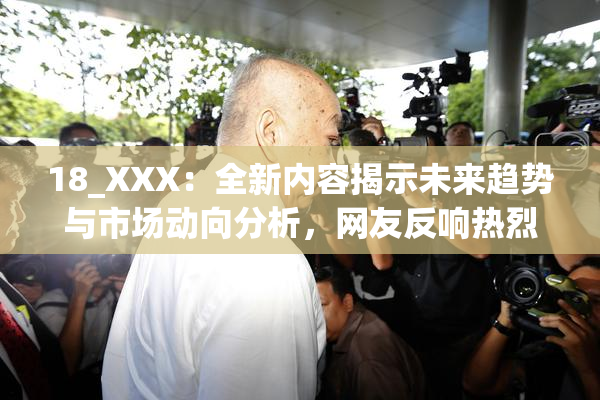 18_XXX：全新内容揭示未来趋势与市场动向分析，网友反响热烈。