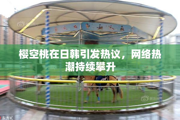 樱空桃在日韩引发热议，网络热潮持续攀升