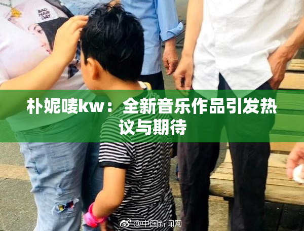 朴妮唛kw：全新音乐作品引发热议与期待