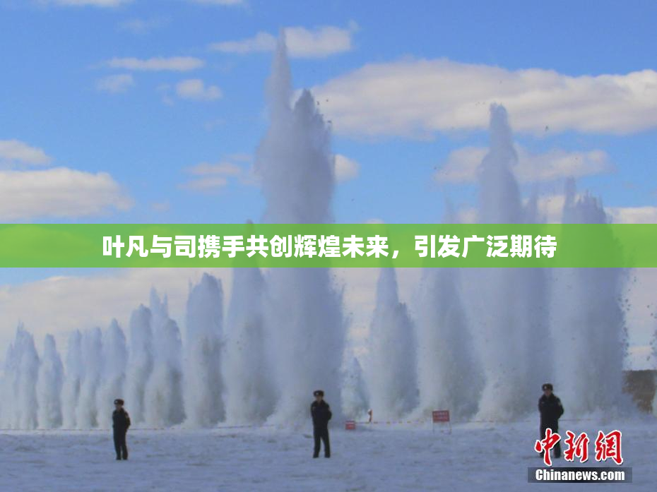 叶凡与司携手共创辉煌未来，引发广泛期待