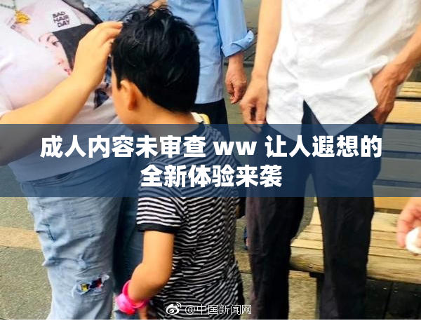 成人内容未审查 ww 让人遐想的全新体验来袭
