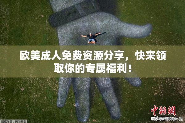 欧美成人免费资源分享，快来领取你的专属福利！